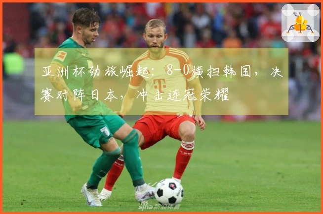 亚洲杯劲旅崛起：8-0横扫韩国，决赛对阵日本，冲击连冠荣耀