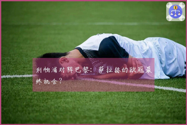 利物浦对阵巴黎：萨拉赫的欧冠最终机会？