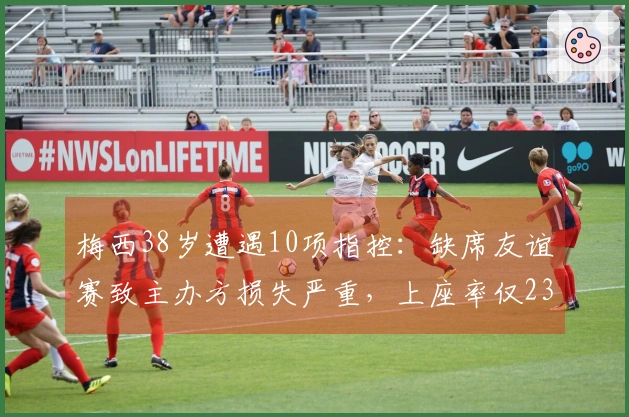 梅西38岁遭遇10项指控：缺席友谊赛致主办方损失严重，上座率仅23%