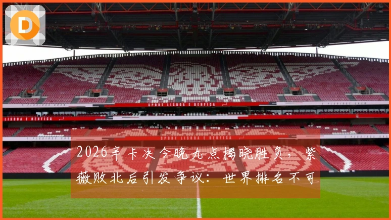 2026辛卡决今晚九点揭晓胜负，紫薇败北后引发争议：世界排名不可信