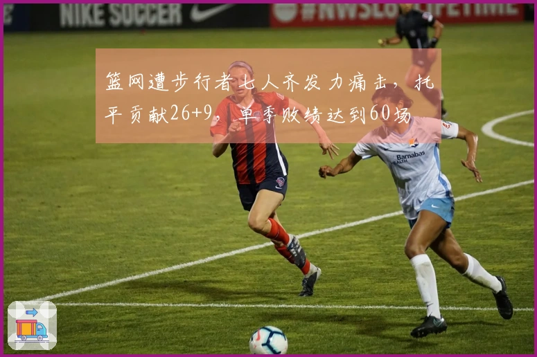 篮网遭步行者七人齐发力痛击，托平贡献26+9，单季败绩达到60场