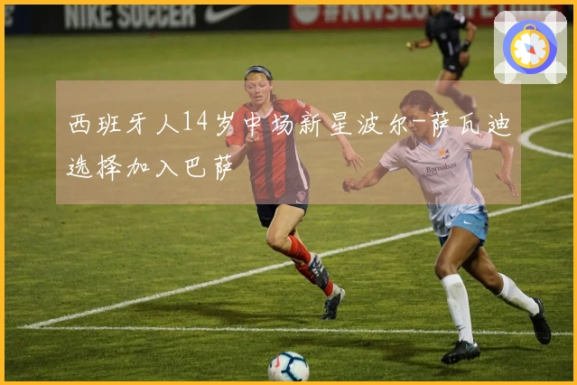 西班牙人14岁中场新星波尔-萨瓦迪选择加入巴萨
