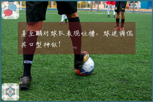 姜至鹏对球队表现吐槽，球迷调侃其口型神似！