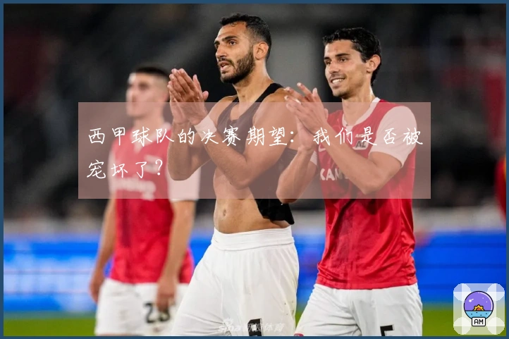 西甲球队的决赛期望：我们是否被宠坏了？