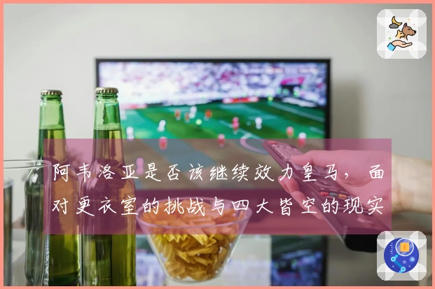 阿韦洛亚是否该继续效力皇马，面对更衣室的挑战与四大皆空的现实？