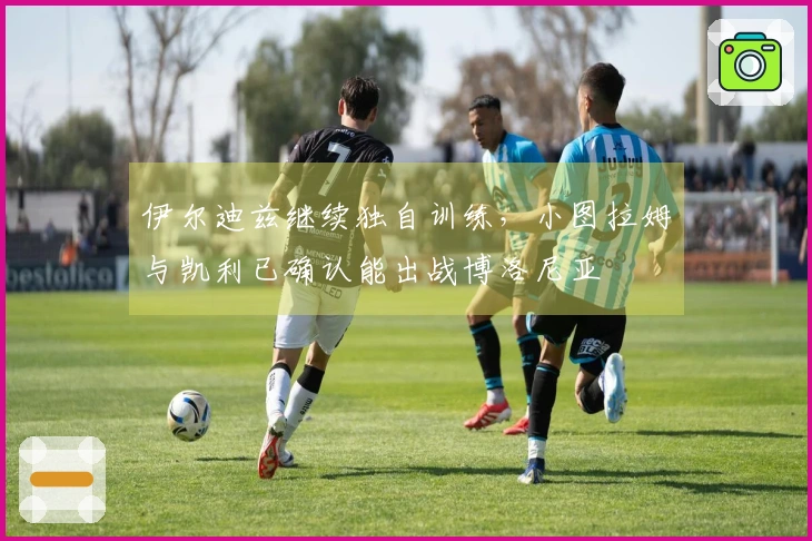 伊尔迪兹继续独自训练，小图拉姆与凯利已确认能出战博洛尼亚