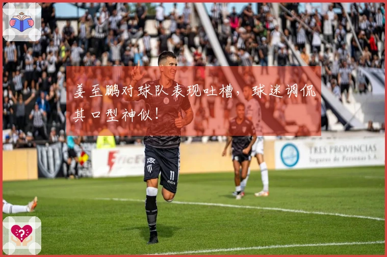 姜至鹏对球队表现吐槽，球迷调侃其口型神似！