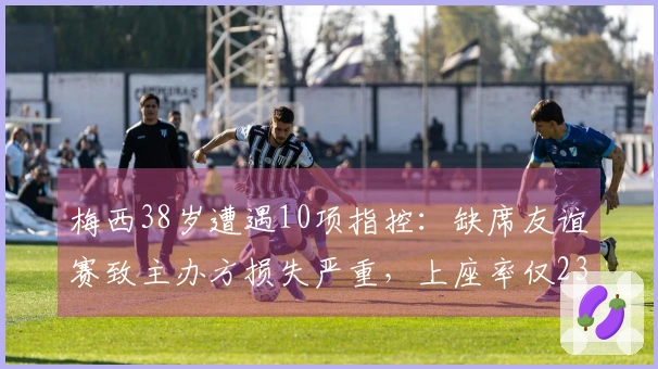 梅西38岁遭遇10项指控：缺席友谊赛致主办方损失严重，上座率仅23%