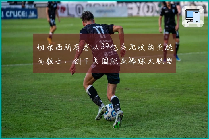 切尔西所有者以39亿美元收购圣迭戈教士，创下美国职业棒球大联盟新纪录