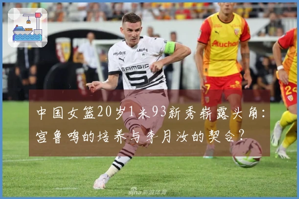 中国女篮20岁1米93新秀崭露头角：宫鲁鸣的培养与李月汝的契合？