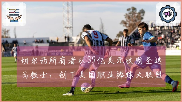 切尔西所有者以39亿美元收购圣迭戈教士，创下美国职业棒球大联盟新纪录