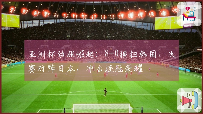 亚洲杯劲旅崛起：8-0横扫韩国，决赛对阵日本，冲击连冠荣耀