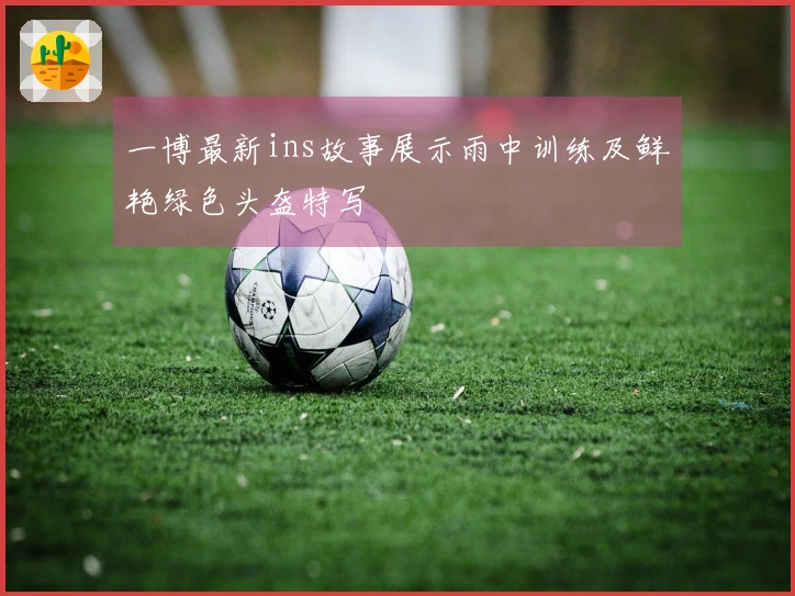 一博最新ins故事展示雨中训练及鲜艳绿色头盔特写