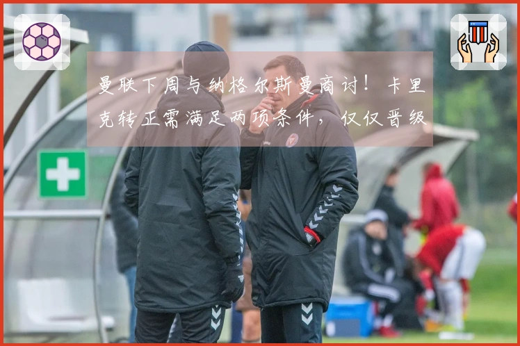 曼联下周与纳格尔斯曼商讨！卡里克转正需满足两项条件，仅仅晋级欧冠还不够