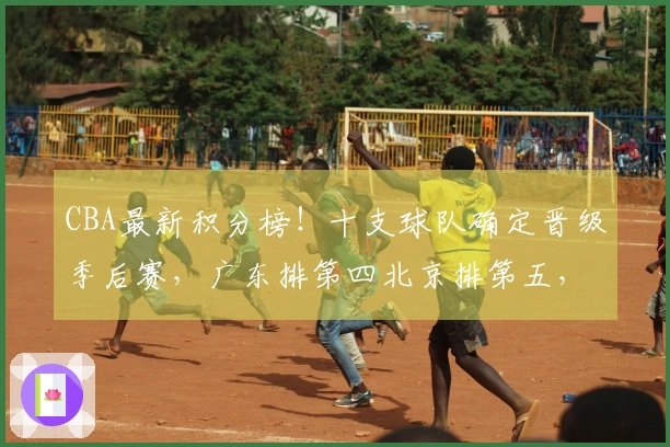 CBA最新积分榜！十支球队确定晋级季后赛，广东排第四北京排第五，辽宁争取八强席位