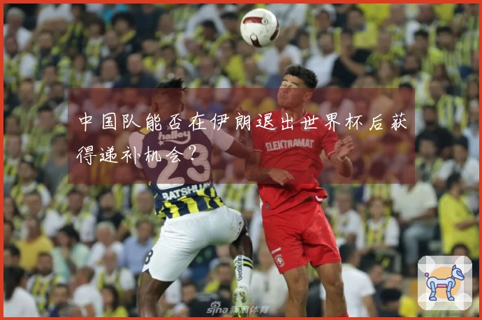 中国队能否在伊朗退出世界杯后获得递补机会？
